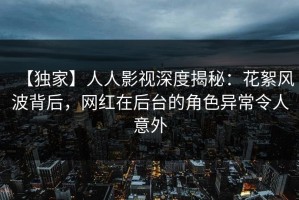 【独家】人人影视深度揭秘：花絮风波背后，网红在后台的角色异常令人意外