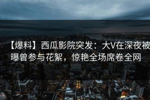 【爆料】西瓜影院突发：大V在深夜被曝曾参与花絮，惊艳全场席卷全网