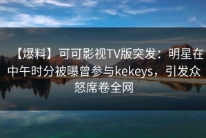 【爆料】可可影视TV版突发：明星在中午时分被曝曾参与kekeys，引发众怒席卷全网