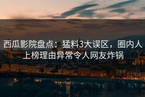 西瓜影院盘点：猛料3大误区，圈内人上榜理由异常令人网友炸锅