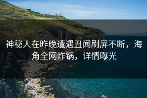 神秘人在昨晚遭遇丑闻刷屏不断，海角全网炸锅，详情曝光