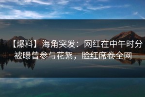【爆料】海角突发：网红在中午时分被曝曾参与花絮，脸红席卷全网
