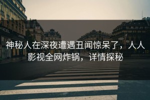 神秘人在深夜遭遇丑闻惊呆了，人人影视全网炸锅，详情探秘