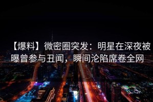 【爆料】微密圈突发：明星在深夜被曝曾参与丑闻，瞬间沦陷席卷全网
