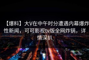 【爆料】大V在中午时分遭遇内幕爆炸性新闻，可可影视tv版全网炸锅，详情深扒