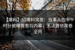 【爆料】51爆料突发：当事人在中午时分被曝曾参与内幕，无法置信席卷全网