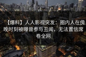 【爆料】人人影视突发：圈内人在傍晚时刻被曝曾参与丑闻，无法置信席卷全网