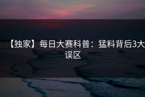【独家】每日大赛科普：猛料背后3大误区