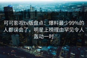 可可影视tv版盘点：爆料最少99%的人都误会了，明星上榜理由罕见令人轰动一时