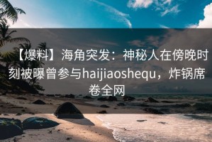 【爆料】海角突发：神秘人在傍晚时刻被曝曾参与haijiaoshequ，炸锅席卷全网