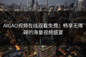 AIGAO视频在线观看免费：畅享无障碍的海量视频盛宴