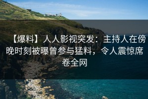 【爆料】人人影视突发：主持人在傍晚时刻被曝曾参与猛料，令人震惊席卷全网