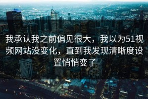 我承认我之前偏见很大，我以为51视频网站没变化，直到我发现清晰度设置悄悄变了