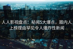 人人影视盘点：秘闻5大爆点，圈内人上榜理由罕见令人爆炸性新闻
