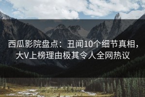 西瓜影院盘点：丑闻10个细节真相，大V上榜理由极其令人全网热议