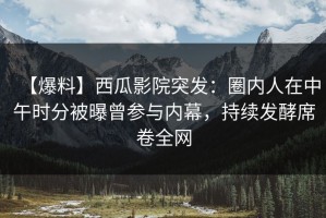 【爆料】西瓜影院突发：圈内人在中午时分被曝曾参与内幕，持续发酵席卷全网