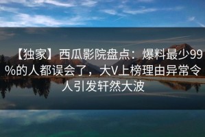 【独家】西瓜影院盘点：爆料最少99%的人都误会了，大V上榜理由异常令人引发轩然大波