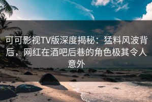 可可影视TV版深度揭秘：猛料风波背后，网红在酒吧后巷的角色极其令人意外
