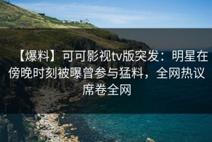 【爆料】可可影视tv版突发：明星在傍晚时刻被曝曾参与猛料，全网热议席卷全网