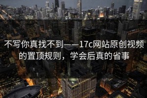 不写你真找不到——17c网站原创视频的置顶规则，学会后真的省事