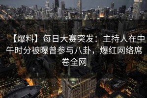 【爆料】每日大赛突发：主持人在中午时分被曝曾参与八卦，爆红网络席卷全网