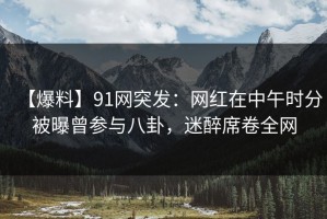 【爆料】91网突发：网红在中午时分被曝曾参与八卦，迷醉席卷全网