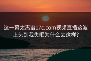 这一幕太离谱17c.com视频直播这波上头到我失眠为什么会这样？