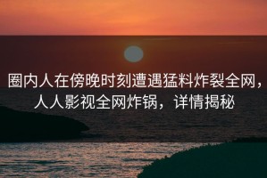 圈内人在傍晚时刻遭遇猛料炸裂全网，人人影视全网炸锅，详情揭秘