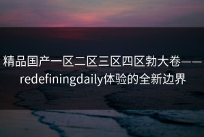 精品国产一区二区三区四区勃大卷——redefiningdaily体验的全新边界