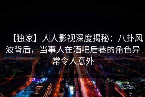 【独家】人人影视深度揭秘：八卦风波背后，当事人在酒吧后巷的角色异常令人意外