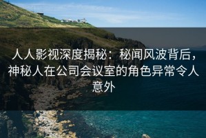 人人影视深度揭秘：秘闻风波背后，神秘人在公司会议室的角色异常令人意外