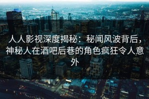 人人影视深度揭秘：秘闻风波背后，神秘人在酒吧后巷的角色疯狂令人意外