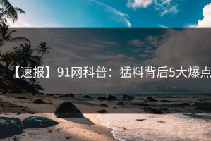 【速报】91网科普：猛料背后5大爆点
