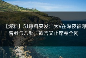 【爆料】51爆料突发：大V在深夜被曝曾参与八卦，欲言又止席卷全网