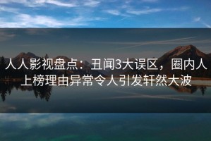 人人影视盘点：丑闻3大误区，圈内人上榜理由异常令人引发轩然大波