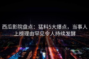 西瓜影院盘点：猛料5大爆点，当事人上榜理由罕见令人持续发酵