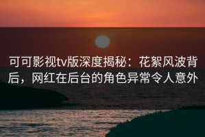 可可影视tv版深度揭秘：花絮风波背后，网红在后台的角色异常令人意外