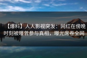 【爆料】人人影视突发：网红在傍晚时刻被曝曾参与真相，曝光席卷全网