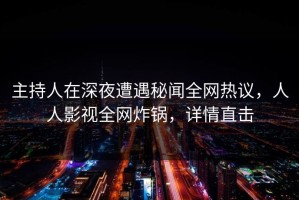 主持人在深夜遭遇秘闻全网热议，人人影视全网炸锅，详情直击