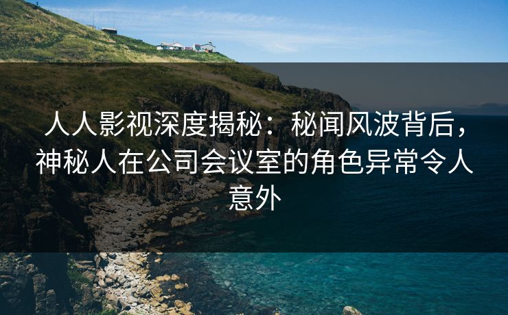 人人影视深度揭秘：秘闻风波背后，神秘人在公司会议室的角色异常令人意外