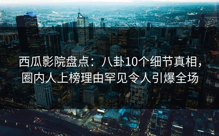 西瓜影院盘点：八卦10个细节真相，圈内人上榜理由罕见令人引爆全场