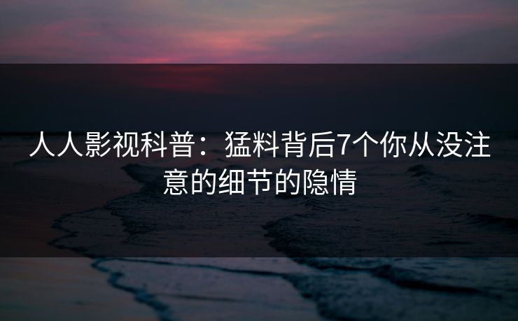 人人影视科普：猛料背后7个你从没注意的细节的隐情