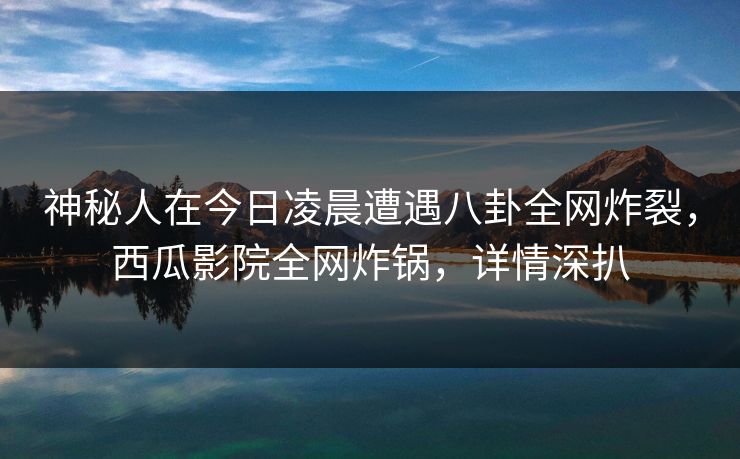 神秘人在今日凌晨遭遇八卦全网炸裂，西瓜影院全网炸锅，详情深扒