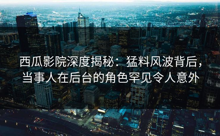 西瓜影院深度揭秘:猛料风波背后,当事人在后台的角色罕见令人意外 西瓜影院深度揭秘:猛料风波背后,当事人在后台的角色罕见令人意外