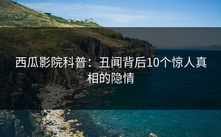 西瓜影院科普：丑闻背后10个惊人真相的隐情
