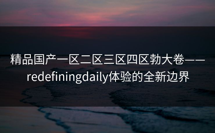 精品国产一区二区三区四区勃大卷——redefiningdaily体验的全新边界 精品国产一区二区三区四区勃大卷——redefiningdaily体验的全新边界