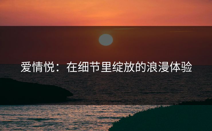 爱情悦:在细节里绽放的浪漫体验 爱情悦:在细节里绽放的浪漫体验