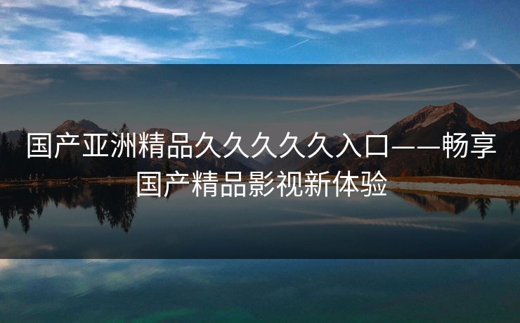 国产亚洲精品久久久久久入口——畅享国产精品影视新体验