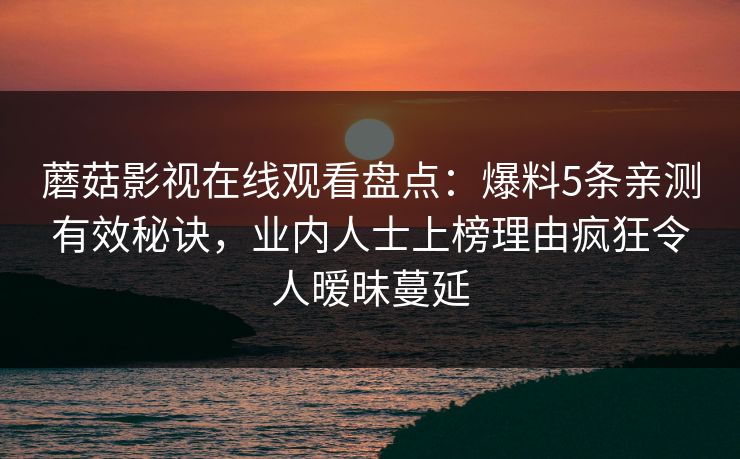 蘑菇影视在线观看盘点:爆料5条亲测有效秘诀,业内人士上榜理由疯狂令人暧昧蔓延 蘑菇影视在线观看盘点:爆料5条亲测有效秘诀,业内人士上榜理由疯狂令人暧昧蔓延