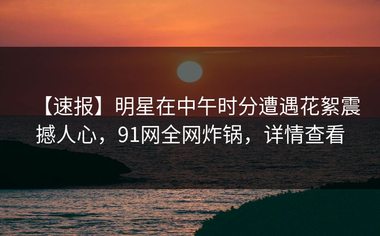 【速报】明星在中午时分遭遇花絮震撼人心，91网全网炸锅，详情查看